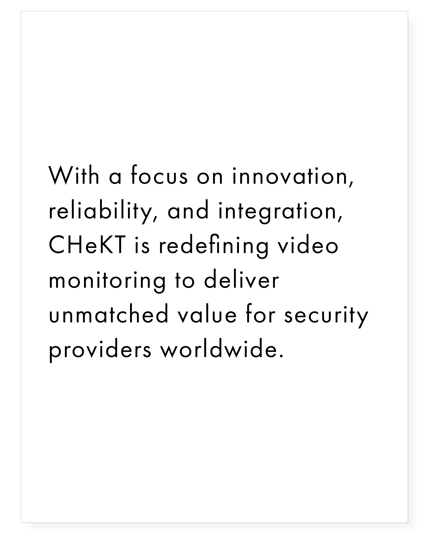 With a focus on innovation, reliability, and integration, CHeKT is redefining video monitoring to deliver unmatched value for security providers worldwide.